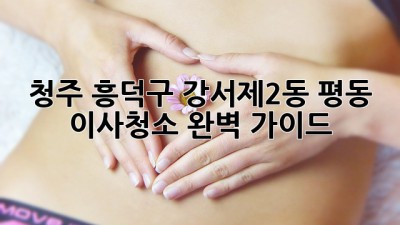 청주 흥덕구 강서제2동 평동 이사청소 완벽 가이드